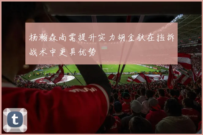 杨瀚森尚需提升实力胡金秋在挡拆战术中更具优势