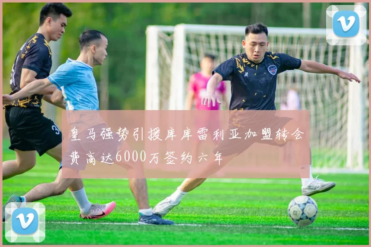 皇马强势引援库库雷利亚加盟转会费高达6000万签约六年