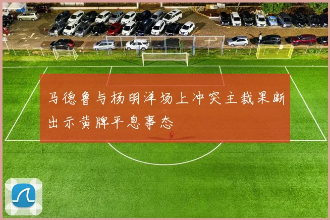 马德鲁与杨明洋场上冲突主裁果断出示黄牌平息事态