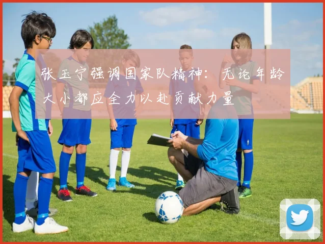 张玉宁强调国家队精神：无论年龄大小都应全力以赴贡献力量