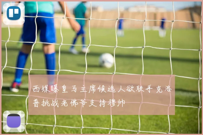 西媒曝皇马主席候选人欲联手克洛普挑战老佛爷支持穆帅