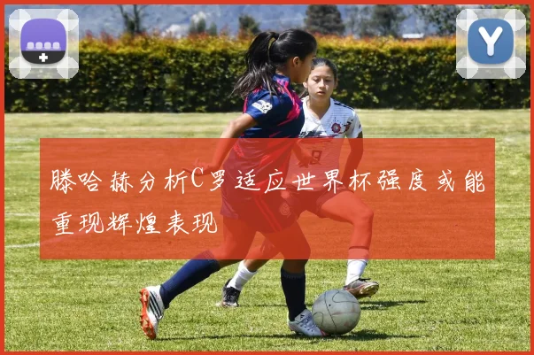 滕哈赫分析C罗适应世界杯强度或能重现辉煌表现