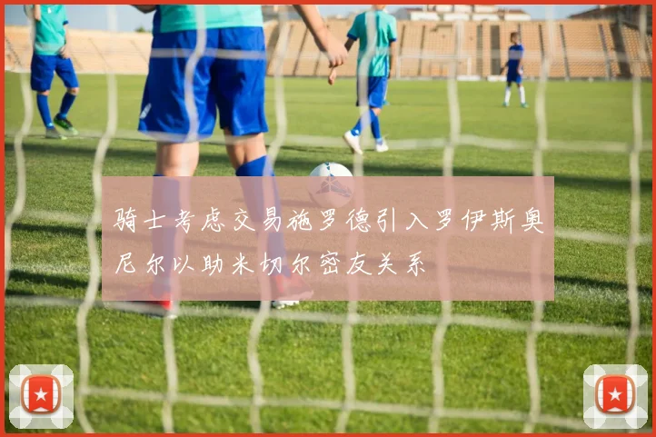 骑士考虑交易施罗德引入罗伊斯奥尼尔以助米切尔密友关系