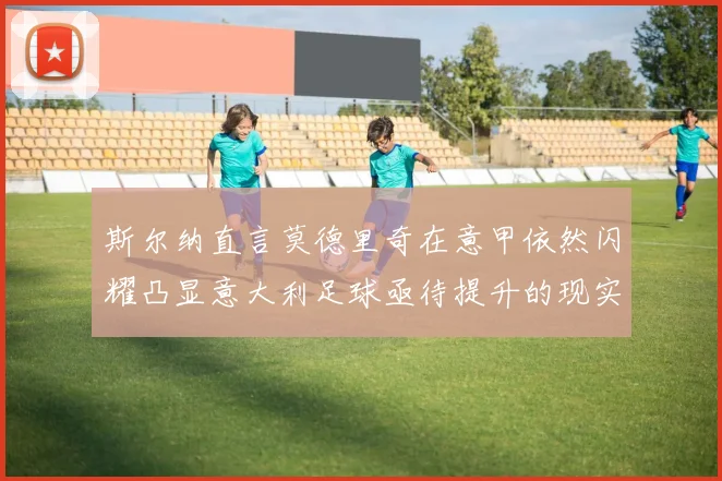 斯尔纳直言莫德里奇在意甲依然闪耀凸显意大利足球亟待提升的现实问题