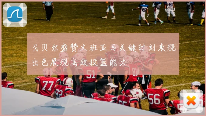 戈贝尔盛赞文班亚马关键时刻表现出色展现高效投篮能力