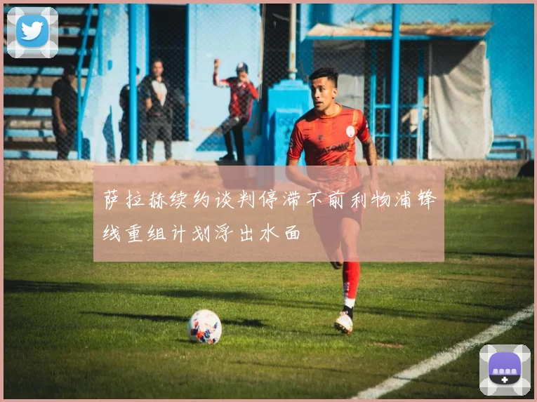 萨拉赫续约谈判停滞不前利物浦锋线重组计划浮出水面