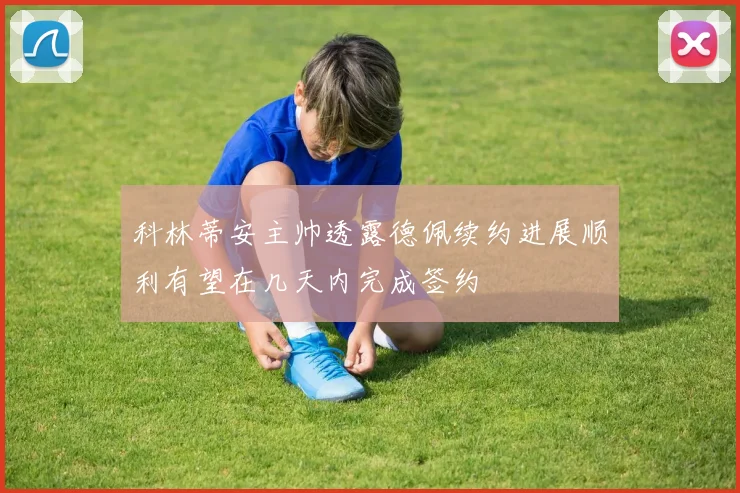 科林蒂安主帅透露德佩续约进展顺利有望在几天内完成签约