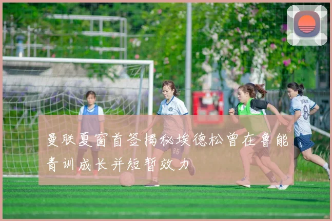 曼联夏窗首签揭秘埃德松曾在鲁能青训成长并短暂效力