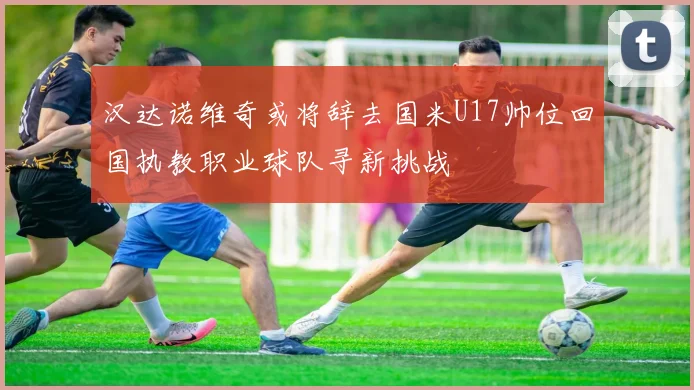 汉达诺维奇或将辞去国米U17帅位回国执教职业球队寻新挑战