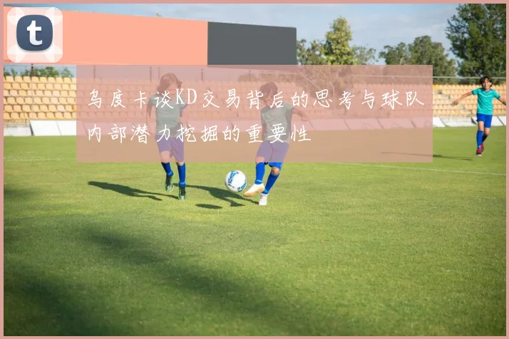 乌度卡谈KD交易背后的思考与球队内部潜力挖掘的重要性