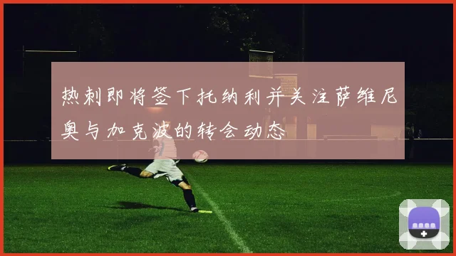 热刺即将签下托纳利并关注萨维尼奥与加克波的转会动态