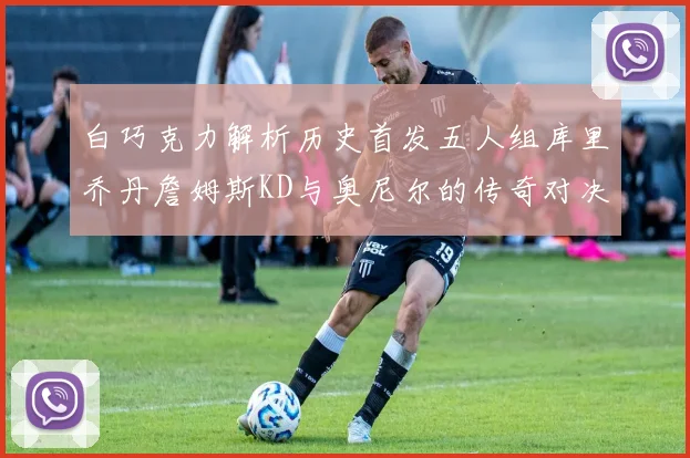 白巧克力解析历史首发五人组库里乔丹詹姆斯KD与奥尼尔的传奇对决与影响