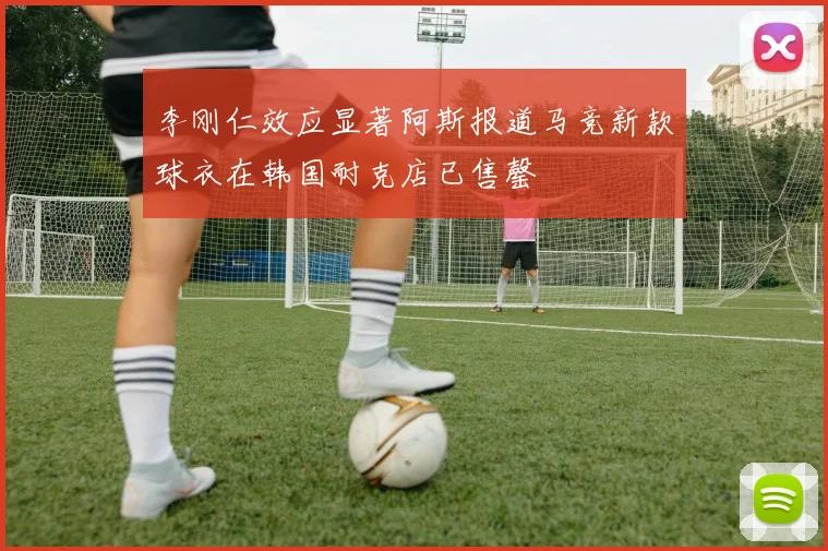 李刚仁效应显著阿斯报道马竞新款球衣在韩国耐克店已售罄