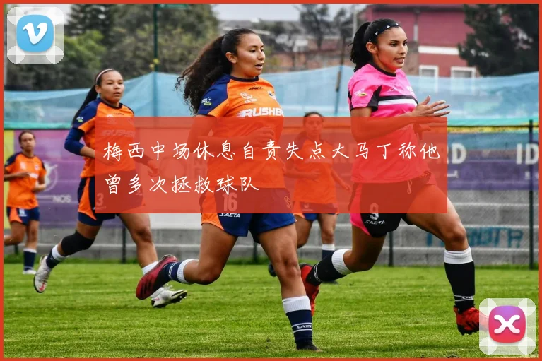 梅西中场休息自责失点大马丁称他曾多次拯救球队