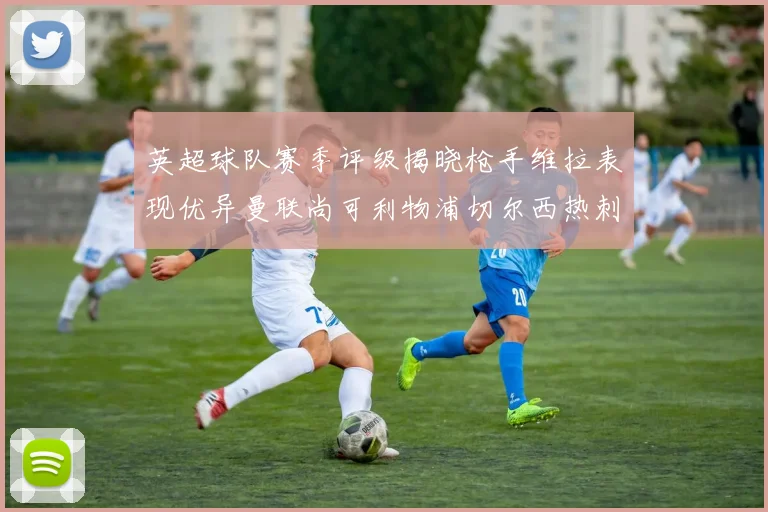 英超球队赛季评级揭晓枪手维拉表现优异曼联尚可利物浦切尔西热刺需努力