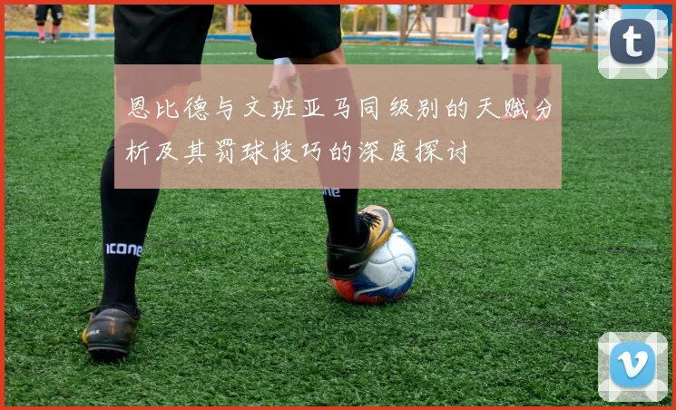 恩比德与文班亚马同级别的天赋分析及其罚球技巧的深度探讨