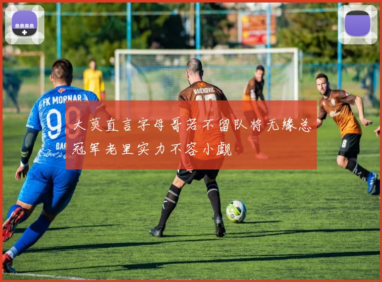 大莫直言字母哥若不留队将无缘总冠军老里实力不容小觑