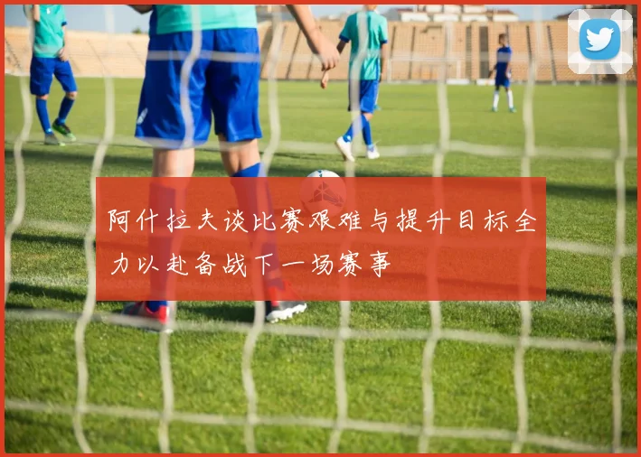 阿什拉夫谈比赛艰难与提升目标全力以赴备战下一场赛事