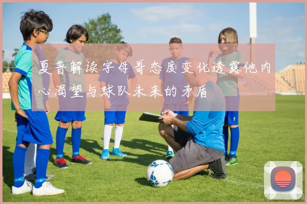 夏普解读字母哥态度变化透露他内心渴望与球队未来的矛盾