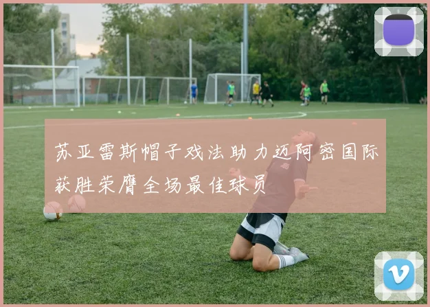 苏亚雷斯帽子戏法助力迈阿密国际获胜荣膺全场最佳球员