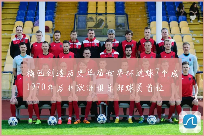 梅西创造历史单届世界杯进球7个成1970年后非欧洲俱乐部球员首位