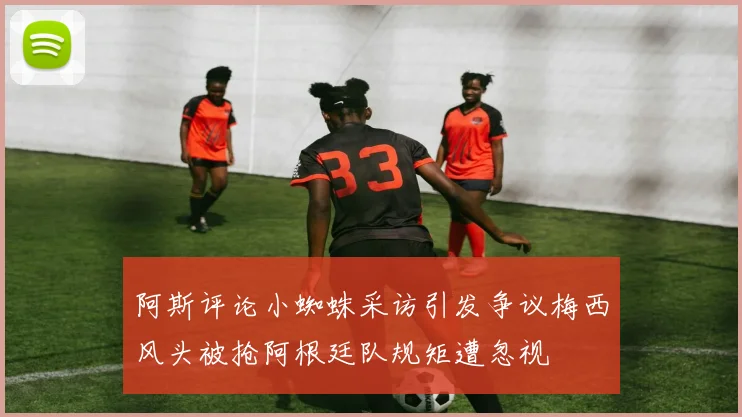 阿斯评论小蜘蛛采访引发争议梅西风头被抢阿根廷队规矩遭忽视