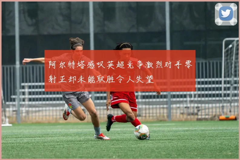阿尔特塔感叹英超竞争激烈对手零射正却未能取胜令人失望
