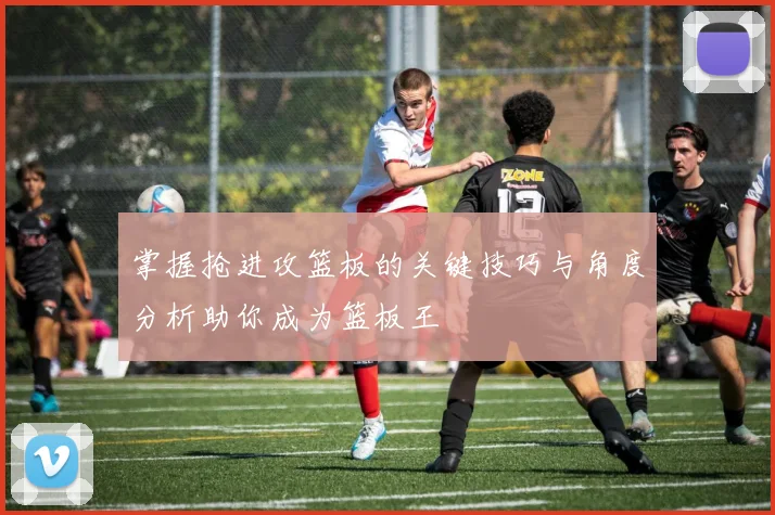 掌握抢进攻篮板的关键技巧与角度分析助你成为篮板王