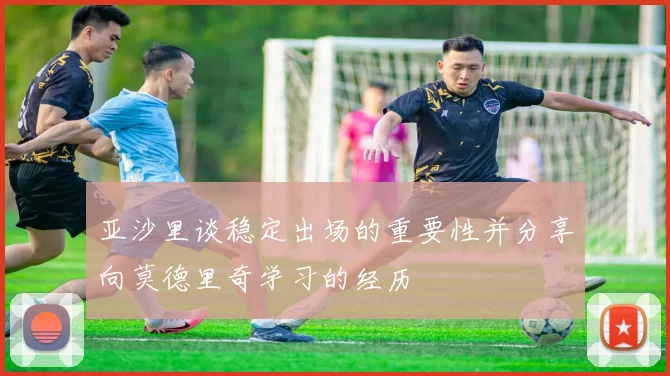 亚沙里谈稳定出场的重要性并分享向莫德里奇学习的经历